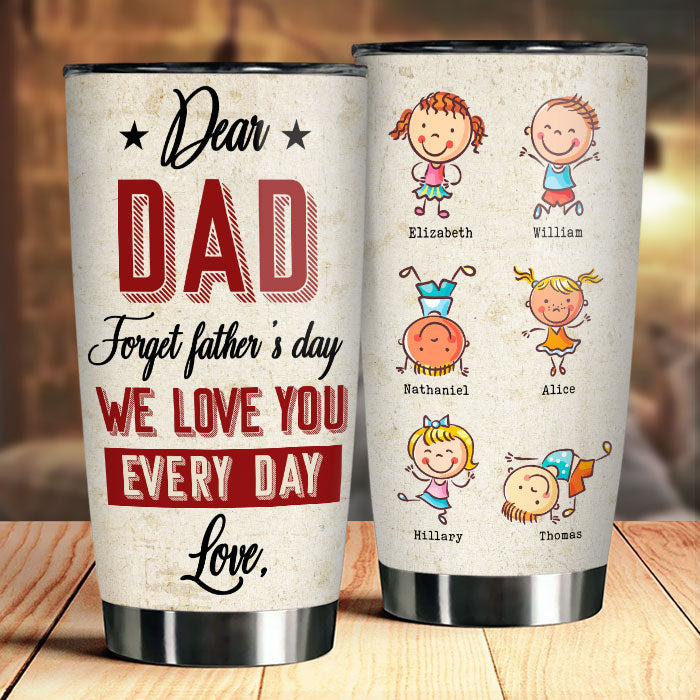 Dear Dad, Forget Father's Day, We Love You Every Day - Gift For Father's Day - Personalized Tumbler